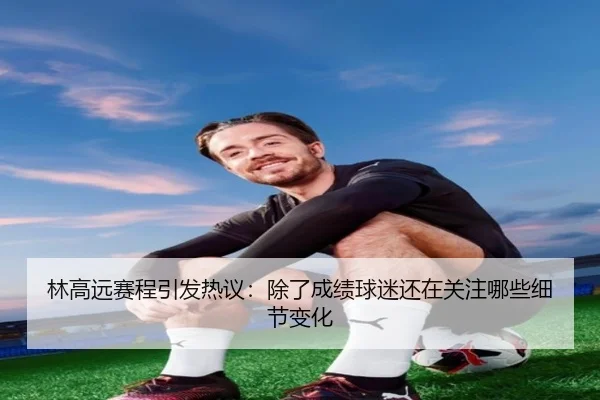林高远赛程引发热议：除了成绩球迷还在关注哪些细节变化